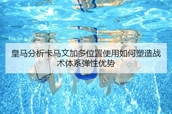 皇马分析卡马文加多位置使用如何塑造战术体系弹性优势