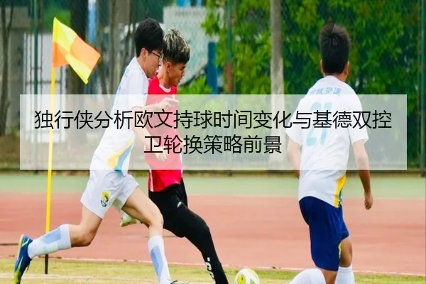 独行侠分析欧文持球时间变化与基德双控卫轮换策略前景 | 365 bet
